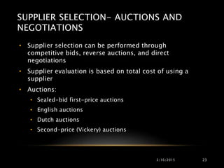SUPPLIER SELECTION- AUCTIONS AND
NEGOTIATIONS
• Supplier selection can be performed through
competitive bids, reverse auctions, and direct
negotiations
• Supplier evaluation is based on total cost of using a
supplier
• Auctions:
• Sealed-bid first-price auctions
• English auctions
• Dutch auctions
• Second-price (Vickery) auctions
2/16/2015 23
 