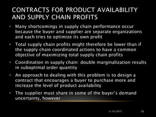 CONTRACTS FOR PRODUCT AVAILABILITY
AND SUPPLY CHAIN PROFITS
• Many shortcomings in supply chain performance occur
because the buyer and supplier are separate organizations
and each tries to optimize its own profit
• Total supply chain profits might therefore be lower than if
the supply chain coordinated actions to have a common
objective of maximizing total supply chain profits
• Coordination in supply chain: double marginalization results
in suboptimal order quantity
• An approach to dealing with this problem is to design a
contract that encourages a buyer to purchase more and
increase the level of product availability
• The supplier must share in some of the buyer’s demand
uncertainty, however
2/16/2015 25
 