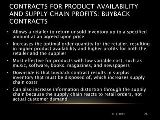 CONTRACTS FOR PRODUCT AVAILABILITY
AND SUPPLY CHAIN PROFITS: BUYBACK
CONTRACTS
• Allows a retailer to return unsold inventory up to a specified
amount at an agreed upon price
• Increases the optimal order quantity for the retailer, resulting
in higher product availability and higher profits for both the
retailer and the supplier
• Most effective for products with low variable cost, such as
music, software, books, magazines, and newspapers
• Downside is that buyback contract results in surplus
inventory that must be disposed of, which increases supply
chain costs
• Can also increase information distortion through the supply
chain because the supply chain reacts to retail orders, not
actual customer demand
2/16/2015 26
 