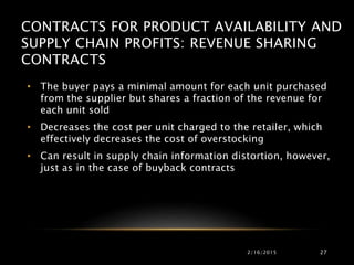 CONTRACTS FOR PRODUCT AVAILABILITY AND
SUPPLY CHAIN PROFITS: REVENUE SHARING
CONTRACTS
• The buyer pays a minimal amount for each unit purchased
from the supplier but shares a fraction of the revenue for
each unit sold
• Decreases the cost per unit charged to the retailer, which
effectively decreases the cost of overstocking
• Can result in supply chain information distortion, however,
just as in the case of buyback contracts
2/16/2015 27
 