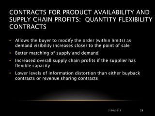CONTRACTS FOR PRODUCT AVAILABILITY AND
SUPPLY CHAIN PROFITS: QUANTITY FLEXIBILITY
CONTRACTS
• Allows the buyer to modify the order (within limits) as
demand visibility increases closer to the point of sale
• Better matching of supply and demand
• Increased overall supply chain profits if the supplier has
flexible capacity
• Lower levels of information distortion than either buyback
contracts or revenue sharing contracts
2/16/2015 28
 
