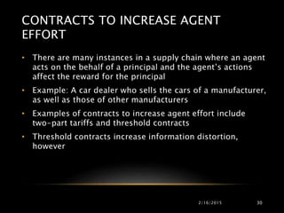 CONTRACTS TO INCREASE AGENT
EFFORT
• There are many instances in a supply chain where an agent
acts on the behalf of a principal and the agent’s actions
affect the reward for the principal
• Example: A car dealer who sells the cars of a manufacturer,
as well as those of other manufacturers
• Examples of contracts to increase agent effort include
two-part tariffs and threshold contracts
• Threshold contracts increase information distortion,
however
2/16/2015 30
 