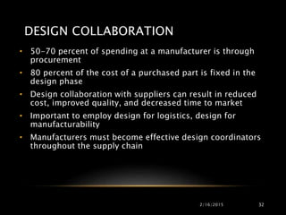 DESIGN COLLABORATION
• 50-70 percent of spending at a manufacturer is through
procurement
• 80 percent of the cost of a purchased part is fixed in the
design phase
• Design collaboration with suppliers can result in reduced
cost, improved quality, and decreased time to market
• Important to employ design for logistics, design for
manufacturability
• Manufacturers must become effective design coordinators
throughout the supply chain
2/16/2015 32
 