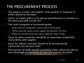 THE PROCUREMENT PROCESS
• The process in which the supplier sends product in response to
orders placed by the buyer
• Goal is to enable orders to be placed and delivered on schedule at
the lowest possible overall cost
• Two main categories of purchased goods:
• Direct materials: components used to make finished goods
• Indirect materials: goods used to support the operations of a firm
• Differences between direct and indirect materials listed in Table.
• Focus for direct materials should be on improving coordination
and visibility with supplier
• Focus for indirect materials should be on decreasing the
transaction cost for each order
• Procurement for both should consolidate orders where possible to
take advantage of economies of scale and quantity discounts
2/16/2015 33
 
