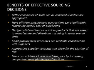 BENEFITS OF EFFECTIVE SOURCING
DECISIONS
• Better economies of scale can be achieved if orders are
aggregated
• More efficient procurement transactions can significantly
reduce the overall cost of purchasing
• Design collaboration can result in products that are easier
to manufacture and distribute, resulting in lower overall
costs
• Good procurement processes can facilitate coordination
with suppliers
• Appropriate supplier contracts can allow for the sharing of
risk
• Firms can achieve a lower purchase price by increasing
competition through the use of auctions
2/16/2015 4
 
