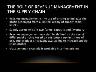 THE ROLE OF REVENUE MANAGEMENT IN
THE SUPPLY CHAIN
• Revenue management is the use of pricing to increase the
profit generated from a limited supply of supply chain
assets
• Supply assets exist in two forms: capacity and inventory
• Revenue management may also be defined as the use of
differential pricing based on customer segment, time of
use, and product or capacity availability to increase supply
chain profits
• Most common example is probably in airline pricing
 