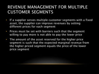 REVENUE MANAGEMENT FOR MULTIPLE
CUSTOMER SEGMENTS
• If a supplier serves multiple customer segments with a fixed
asset, the supplier can improve revenues by setting
different prices for each segment
• Prices must be set with barriers such that the segment
willing to pay more is not able to pay the lower price
• The amount of the asset reserved for the higher price
segment is such that the expected marginal revenue from
the higher priced segment equals the price of the lower
price segment
 