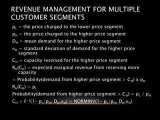 REVENUE MANAGEMENT FOR MULTIPLE
CUSTOMER SEGMENTS
pL = the price charged to the lower price segment
pH = the price charged to the higher price segment
DH = mean demand for the higher price segment
sH = standard deviation of demand for the higher price
segment
CH = capacity reserved for the higher price segment
RH(CH) = expected marginal revenue from reserving more
capacity
= Probability(demand from higher price segment > CH) x pH
RH(CH) = pL
Probability(demand from higher price segment > CH) = pL / pH
CH = F-1(1- pL/pH, DH,sH) = NORMINV(1- pL/pH, DH,sH)
 