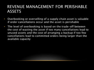 REVENUE MANAGEMENT FOR PERISHABLE
ASSETS
• Overbooking or overselling of a supply chain asset is valuable
if order cancellations occur and the asset is perishable
• The level of overbooking is based on the trade-off between
the cost of wasting the asset if too many cancellations lead to
unused assets and the cost of arranging a backup if too few
cancellations lead to committed orders being larger than the
available capacity
 
