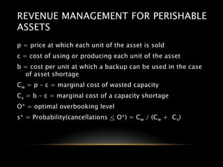 REVENUE MANAGEMENT FOR PERISHABLE
ASSETS
p = price at which each unit of the asset is sold
c = cost of using or producing each unit of the asset
b = cost per unit at which a backup can be used in the case
of asset shortage
Cw = p – c = marginal cost of wasted capacity
Cs = b – c = marginal cost of a capacity shortage
O* = optimal overbooking level
s* = Probability(cancellations < O*) = Cw / (Cw + Cs)
 