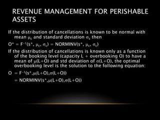 REVENUE MANAGEMENT FOR PERISHABLE
ASSETS
If the distribution of cancellations is known to be normal with
mean mc and standard deviation sc then
O* = F-1(s*, mc, sc) = NORMINV(s*, mc, sc)
If the distribution of cancellations is known only as a function
of the booking level (capacity L + overbooking O) to have a
mean of m(L+O) and std deviation of s(L+O), the optimal
overbooking level is the solution to the following equation:
O = F-1(s*,m(L+O),s(L+O))
= NORMINV(s*,m(L+O),s(L+O))
 