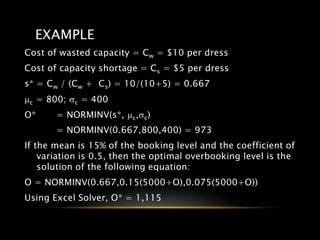 EXAMPLE
Cost of wasted capacity = Cw = $10 per dress
Cost of capacity shortage = Cs = $5 per dress
s* = Cw / (Cw + Cs) = 10/(10+5) = 0.667
mc = 800; sc = 400
O* = NORMINV(s*, mc,sc)
= NORMINV(0.667,800,400) = 973
If the mean is 15% of the booking level and the coefficient of
variation is 0.5, then the optimal overbooking level is the
solution of the following equation:
O = NORMINV(0.667,0.15(5000+O),0.075(5000+O))
Using Excel Solver, O* = 1,115
 