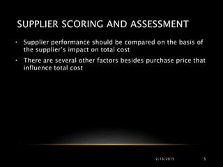 SUPPLIER SCORING AND ASSESSMENT
• Supplier performance should be compared on the basis of
the supplier’s impact on total cost
• There are several other factors besides purchase price that
influence total cost
2/16/2015 5
 
