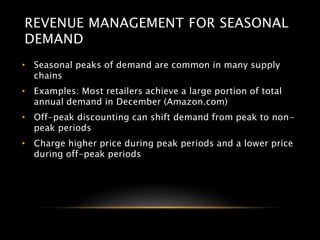 REVENUE MANAGEMENT FOR SEASONAL
DEMAND
• Seasonal peaks of demand are common in many supply
chains
• Examples: Most retailers achieve a large portion of total
annual demand in December (Amazon.com)
• Off-peak discounting can shift demand from peak to non-
peak periods
• Charge higher price during peak periods and a lower price
during off-peak periods
 