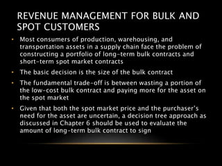 REVENUE MANAGEMENT FOR BULK AND
SPOT CUSTOMERS
• Most consumers of production, warehousing, and
transportation assets in a supply chain face the problem of
constructing a portfolio of long-term bulk contracts and
short-term spot market contracts
• The basic decision is the size of the bulk contract
• The fundamental trade-off is between wasting a portion of
the low-cost bulk contract and paying more for the asset on
the spot market
• Given that both the spot market price and the purchaser’s
need for the asset are uncertain, a decision tree approach as
discussed in Chapter 6 should be used to evaluate the
amount of long-term bulk contract to sign
 