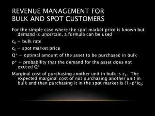 REVENUE MANAGEMENT FOR
BULK AND SPOT CUSTOMERS
For the simple case where the spot market price is known but
demand is uncertain, a formula can be used
cB = bulk rate
cS = spot market price
Q* = optimal amount of the asset to be purchased in bulk
p* = probability that the demand for the asset does not
exceed Q*
Marginal cost of purchasing another unit in bulk is cB. The
expected marginal cost of not purchasing another unit in
bulk and then purchasing it in the spot market is (1-p*)cS.
 