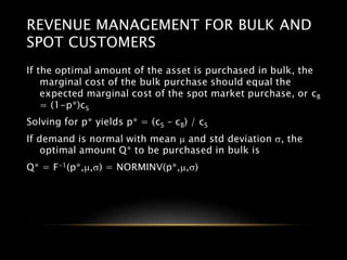 REVENUE MANAGEMENT FOR BULK AND
SPOT CUSTOMERS
If the optimal amount of the asset is purchased in bulk, the
marginal cost of the bulk purchase should equal the
expected marginal cost of the spot market purchase, or cB
= (1-p*)cS
Solving for p* yields p* = (cS – cB) / cS
If demand is normal with mean m and std deviation s, the
optimal amount Q* to be purchased in bulk is
Q* = F-1(p*,m,s) = NORMINV(p*,m,s)
 