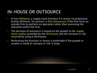 IN-HOUSE OR OUTSOURCE
2/16/2015 7
• A firm Offshores a supply chain function if it moves its production
facility offshores. In contrast, a firm Outsources if the firm hires an
outside firm to perform an operation rather than executing the
operation within the firm.
• The decision of outsource is based on the growth in the supply
chain surplus provided by the third party and the increase in risk
incurred by using a third party
• Performing the function in-house is preferable if the growth in
surplus is small or increase in risk is large.
 