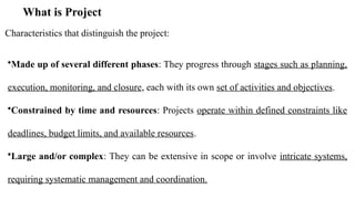 What is Project
Characteristics that distinguish the project:
•Made up of several different phases: They progress through stages such as planning,
execution, monitoring, and closure, each with its own set of activities and objectives.
•Constrained by time and resources: Projects operate within defined constraints like
deadlines, budget limits, and available resources.
•Large and/or complex: They can be extensive in scope or involve intricate systems,
requiring systematic management and coordination.
 