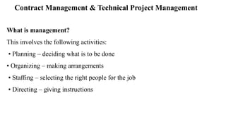 Contract Management & Technical Project Management
What is management?
This involves the following activities:
• Planning – deciding what is to be done
• Organizing – making arrangements
• Staffing – selecting the right people for the job
• Directing – giving instructions
 