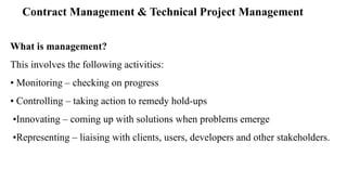 Contract Management & Technical Project Management
What is management?
This involves the following activities:
• Monitoring – checking on progress
• Controlling – taking action to remedy hold-ups
•Innovating – coming up with solutions when problems emerge
•Representing – liaising with clients, users, developers and other stakeholders.
 