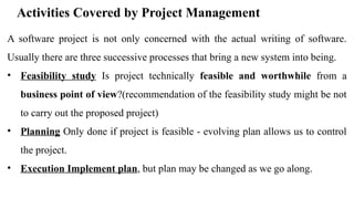 Activities Covered by Project Management
A software project is not only concerned with the actual writing of software.
Usually there are three successive processes that bring a new system into being.
• Feasibility study Is project technically feasible and worthwhile from a
business point of view?(recommendation of the feasibility study might be not
to carry out the proposed project)
• Planning Only done if project is feasible - evolving plan allows us to control
the project.
• Execution Implement plan, but plan may be changed as we go along.
 