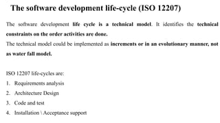 The software development life-cycle (ISO 12207)
The software development life cycle is a technical model. It identifies the technical
constraints on the order activities are done.
The technical model could be implemented as increments or in an evolutionary manner, not
as water fall model.
ISO 12207 life-cycles are:
1. Requirements analysis
2. Architecture Design
3. Code and test
4. Installation  Acceptance support
 