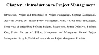Chapter 1:Introduction to Project Management
Introduction, Project and Importance of Project Management, Contract Management,
Activities Covered by Software Project Management, Plans, Methods and Methodologies,
Some ways of categorizing Software Projects, Stakeholders, Setting Objectives, Business
Case, Project Success and Failure, Management and Management Control, Project
Management life cycle, Traditional versus Modern Project Management Practices.
 