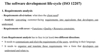 The software development life-cycle (ISO 12207)
1. Requirements analysis
– Requirements eli-ci-tation: what does the client need?
– Analysis: converting customer-facing requirements into equivalents that developers can
understand
– Requirements will cover: • Functions • Quality • Resource constraints
Costs Requirement analysis has to face in (at least) two different directions.
• It needs to communicate and elicit the requirements of the users, speaking in their language.
• It needs to organize and translate those requirements into a form that developers can
understand and relate to.
 
