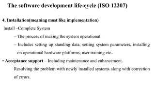 The software development life-cycle (ISO 12207)
4. Installation(meaning most like implementation)
Install –Complete System
– The process of making the system operational
– Includes setting up standing data, setting system parameters, installing
on operational hardware platforms, user training etc..
• Acceptance support – Including maintenance and enhancement.
Resolving the problem with newly installed systems along with correction
of errors.
 
