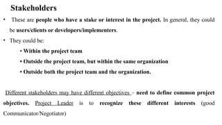 Stakeholders
• These are people who have a stake or interest in the project. In general, they could
be users/clients or developers/implementers.
• They could be:
• Within the project team
• Outside the project team, but within the same organization
• Outside both the project team and the organization.
Different stakeholders may have different objectives – need to define common project
objectives. Project Leader is to recognize these different interests (good
Communicator/Negotiator)
 
