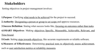 Stakeholders
Setting objectives in project management involves:
1.Purpose: Clarifying what needs to be achieved for the project to succeed.
2.Authority: Designating a person or group to set scope and approve resources.
3.Success Definition: Stating what success looks like, focusing on outcomes rather than tasks.
4.SMART Objectives: Making objectives Specific, Measurable, Achievable, Relevant, and
Time-bound.
5.Goals: Setting steps towards objectives, like accurate requirements or reliable software.
6.Measures of Effectiveness: Determining practical tests to objectively assess achievement,
such as user satisfaction metrics or reliability measures.
 