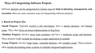 Ways of Categorizing Software Projects
Software projects can be categorized in various ways to help in planning, management, and
execution. Here are some common ways of categorizing software projects:
1. Based on Project Size
•Small Projects: Typically involve a few developers, have a shorter duration, and limited
scope. They often focus on minor enhancements or bug fixes.
•Medium Projects: Involve more team members and have a moderate scope and duration.
These projects might include developing a single application or module.
•Large Projects: Involve large teams, extended duration, and complex scope. These projects
often include developing entire systems or multiple integrated applications.
 