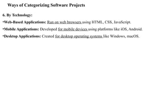 Ways of Categorizing Software Projects
6. By Technology:
•Web-Based Applications: Run on web browsers using HTML, CSS, JavaScript.
•Mobile Applications: Developed for mobile devices using platforms like iOS, Android.
•Desktop Applications: Created for desktop operating systems like Windows, macOS.
 