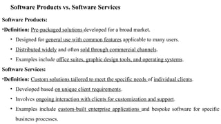 Software Products vs. Software Services
Software Products:
•Definition: Pre-packaged solutions developed for a broad market.
• Designed for general use with common features applicable to many users.
• Distributed widely and often sold through commercial channels.
• Examples include office suites, graphic design tools, and operating systems.
Software Services:
•Definition: Custom solutions tailored to meet the specific needs of individual clients.
• Developed based on unique client requirements.
• Involves ongoing interaction with clients for customization and support.
• Examples include custom-built enterprise applications and bespoke software for specific
business processes.
 