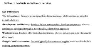 Software Products vs. Software Services
Key Differences:
•Target Audience: Products are designed for a broad audience, while services are aimed at
individual clients.
•Development and Delivery: Products follow a standardized development process, whereas
services are developed through a more flexible, client-driven approach.
•Customization: Products offer limited customization, whereas services are highly tailored to
client needs.
•Support and Maintenance: Products typically have standard support, while services include
ongoing, customized support.
 