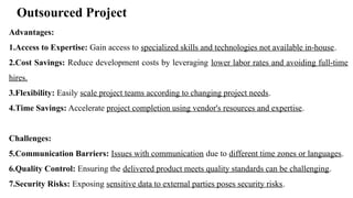 Outsourced Project
Advantages:
1.Access to Expertise: Gain access to specialized skills and technologies not available in-house.
2.Cost Savings: Reduce development costs by leveraging lower labor rates and avoiding full-time
hires.
3.Flexibility: Easily scale project teams according to changing project needs.
4.Time Savings: Accelerate project completion using vendor's resources and expertise.
Challenges:
5.Communication Barriers: Issues with communication due to different time zones or languages.
6.Quality Control: Ensuring the delivered product meets quality standards can be challenging.
7.Security Risks: Exposing sensitive data to external parties poses security risks.
 