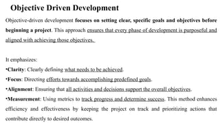 Objective Driven Development
Objective-driven development focuses on setting clear, specific goals and objectives before
beginning a project. This approach ensures that every phase of development is purposeful and
aligned with achieving those objectives.
It emphasizes:
•Clarity: Clearly defining what needs to be achieved.
•Focus: Directing efforts towards accomplishing predefined goals.
•Alignment: Ensuring that all activities and decisions support the overall objectives.
•Measurement: Using metrics to track progress and determine success. This method enhances
efficiency and effectiveness by keeping the project on track and prioritizing actions that
contribute directly to desired outcomes.
 