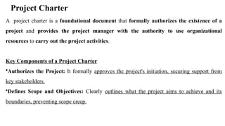 Project Charter
A project charter is a foundational document that formally authorizes the existence of a
project and provides the project manager with the authority to use organizational
resources to carry out the project activities.
Key Components of a Project Charter
•Authorizes the Project: It formally approves the project's initiation, securing support from
key stakeholders.
•Defines Scope and Objectives: Clearly outlines what the project aims to achieve and its
boundaries, preventing scope creep.
 