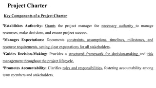 Project Charter
•Establishes Authority: Grants the project manager the necessary authority to manage
resources, make decisions, and ensure project success.
•Manages Expectations: Documents constraints, assumptions, timelines, milestones, and
resource requirements, setting clear expectations for all stakeholders.
•Guides Decision-Making: Provides a structured framework for decision-making and risk
management throughout the project lifecycle.
•Promotes Accountability: Clarifies roles and responsibilities, fostering accountability among
team members and stakeholders.
Key Components of a Project Charter
 