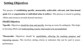 Setting Objectives
The process of establishing specific, measurable, achievable, relevant, and time-bound
goals that an organization or individual aims to achieve. This process is crucial in guiding
efforts and resources towards desired outcomes.
SMART Objectives
•Specific: Objectives should be clear and specific, leaving no room for ambiguity. This helps
in focusing efforts and understanding exactly what needs to be accomplished.
•Measurable: Objectives should be quantifiable, allowing for tracking progress and
measuring success. This involves setting criteria or indicators that can be used to assess
performance.
 
