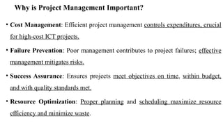 Why is Project Management Important?
• Cost Management: Efficient project management controls expenditures, crucial
for high-cost ICT projects.
• Failure Prevention: Poor management contributes to project failures; effective
management mitigates risks.
• Success Assurance: Ensures projects meet objectives on time, within budget,
and with quality standards met.
• Resource Optimization: Proper planning and scheduling maximize resource
efficiency and minimize waste.
 