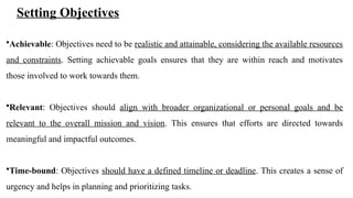 Setting Objectives
•Achievable: Objectives need to be realistic and attainable, considering the available resources
and constraints. Setting achievable goals ensures that they are within reach and motivates
those involved to work towards them.
•Relevant: Objectives should align with broader organizational or personal goals and be
relevant to the overall mission and vision. This ensures that efforts are directed towards
meaningful and impactful outcomes.
•Time-bound: Objectives should have a defined timeline or deadline. This creates a sense of
urgency and helps in planning and prioritizing tasks.
 