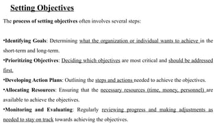 Setting Objectives
The process of setting objectives often involves several steps:
•Identifying Goals: Determining what the organization or individual wants to achieve in the
short-term and long-term.
•Prioritizing Objectives: Deciding which objectives are most critical and should be addressed
first.
•Developing Action Plans: Outlining the steps and actions needed to achieve the objectives.
•Allocating Resources: Ensuring that the necessary resources (time, money, personnel) are
available to achieve the objectives.
•Monitoring and Evaluating: Regularly reviewing progress and making adjustments as
needed to stay on track towards achieving the objectives.
 