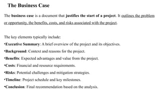 The Business Case
The business case is a document that justifies the start of a project. It outlines the problem
or opportunity, the benefits, costs, and risks associated with the project.
The key elements typically include:
•Executive Summary: A brief overview of the project and its objectives.
•Background: Context and reasons for the project.
•Benefits: Expected advantages and value from the project.
•Costs: Financial and resource requirements.
•Risks: Potential challenges and mitigation strategies.
•Timeline: Project schedule and key milestones.
•Conclusion: Final recommendation based on the analysis.
 