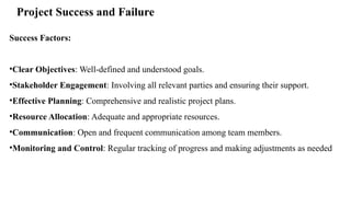 Project Success and Failure
Success Factors:
•Clear Objectives: Well-defined and understood goals.
•Stakeholder Engagement: Involving all relevant parties and ensuring their support.
•Effective Planning: Comprehensive and realistic project plans.
•Resource Allocation: Adequate and appropriate resources.
•Communication: Open and frequent communication among team members.
•Monitoring and Control: Regular tracking of progress and making adjustments as needed
 