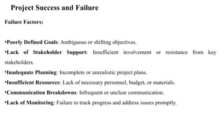 Project Success and Failure
Failure Factors:
•Poorly Defined Goals: Ambiguous or shifting objectives.
•Lack of Stakeholder Support: Insufficient involvement or resistance from key
stakeholders.
•Inadequate Planning: Incomplete or unrealistic project plans.
•Insufficient Resources: Lack of necessary personnel, budget, or materials.
•Communication Breakdowns: Infrequent or unclear communication.
•Lack of Monitoring: Failure to track progress and address issues promptly.
 