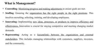 What is Management?
• Controlling: Monitoring progress and making adjustments to ensure goals are met.
• Staffing: Ensuring the organization has the right people in the right positions. This
involves recruiting, selecting, training, and developing employees.
• Innovating: Implementing new ideas, processes, or products to improve efficiency and
effectiveness. Innovation is crucial for staying competitive and meeting changing market
demands.
• Representing: Acting as a liaison(link) between the organization and external
stakeholders. This includes managing relationships with customers, suppliers, investors,
and the community.
 