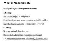 What is Management?
Principal Project Management Process
Initiating:
•Define the project at a high level.
•Establish objectives, scope, purpose, and deliverables.
•Identify stakeholders and secure project approval.
Planning:
•Develop a detailed project plan.
•Outline tasks, timelines, resources, and budget.
•Set performance measures and identify potential risks.
 