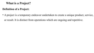 What is a Project?
Definition of a Project:
• A project is a temporary endeavor undertaken to create a unique product, service,
or result. It is distinct from operations which are ongoing and repetitive.
 